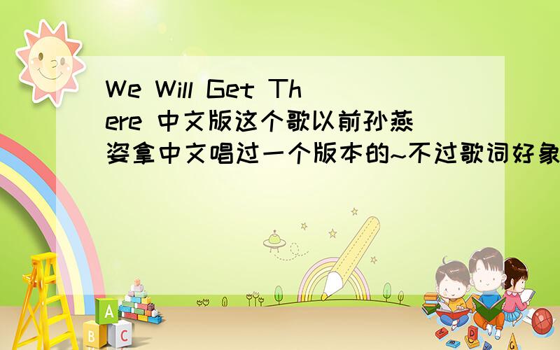 We Will Get There 中文版这个歌以前孙燕姿拿中文唱过一个版本的~不过歌词好象不是这个意思的那歌叫什么名啊?