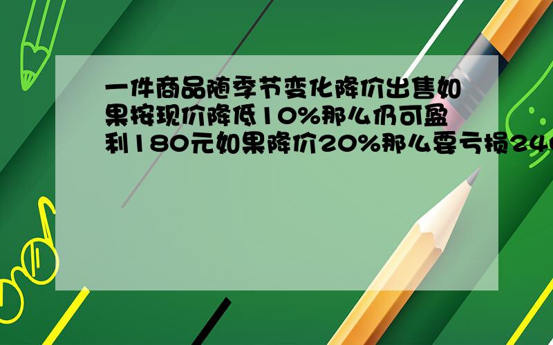 一件商品随季节变化降价出售如果按现价降低10%那么仍可盈利180元如果降价20%那么要亏损240元这件商品进价多少元