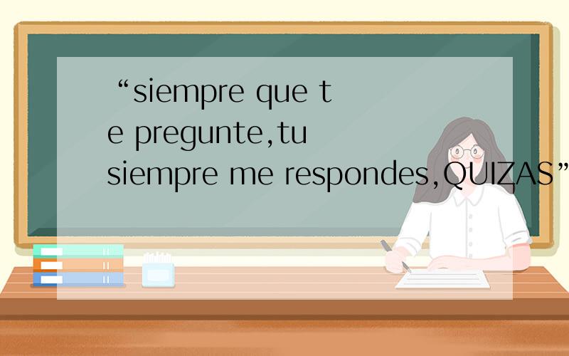 “siempre que te pregunte,tu siempre me respondes,QUIZAS”,