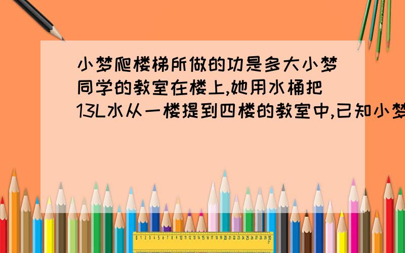 小梦爬楼梯所做的功是多大小梦同学的教室在楼上,她用水桶把13L水从一楼提到四楼的教室中,已知小梦体重360N.楼梯的总高度为10m.桶自身质量为一千克,桶中水深h为30cm.提水时,手的受力面积为