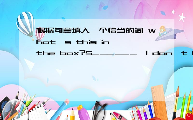 根据句意填入一个恰当的词 What's this in the box?S______,I don't know