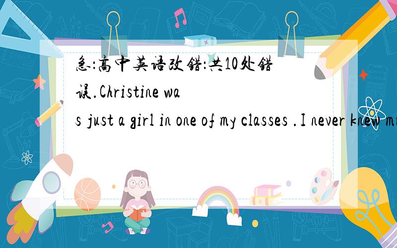 急：高中英语改错：共10处错误.Christine was just a girl in one of my classes .I never knew muchChristine was just a girl in one of my classes .I never knew much about her except for that she was strange .She didn't talk many .Her hair was