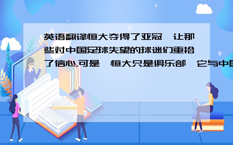 英语翻译恒大夺得了亚冠,让那些对中国足球失望的球迷们重拾了信心.可是,恒大只是俱乐部,它与中国足球的发展模式和运行轨迹都不尽相同.恒大夺冠不能说明中国足球还没有质的变化,特别