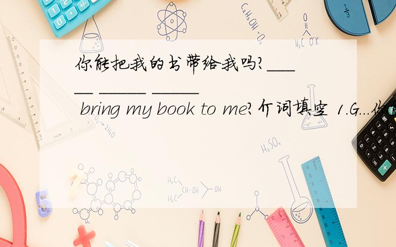 你能把我的书带给我吗?_____ _____ _____ bring my book to me?介词填空 1.G...你能把我的书带给我吗？_____ _____ _____ bring my book to me?