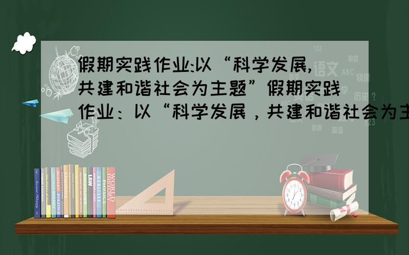 假期实践作业:以“科学发展,共建和谐社会为主题”假期实践作业：以“科学发展，共建和谐社会为主题”有以下方面城镇：社区，2失业人员生活保障3，振兴老工业基地4，构建和谐校园。