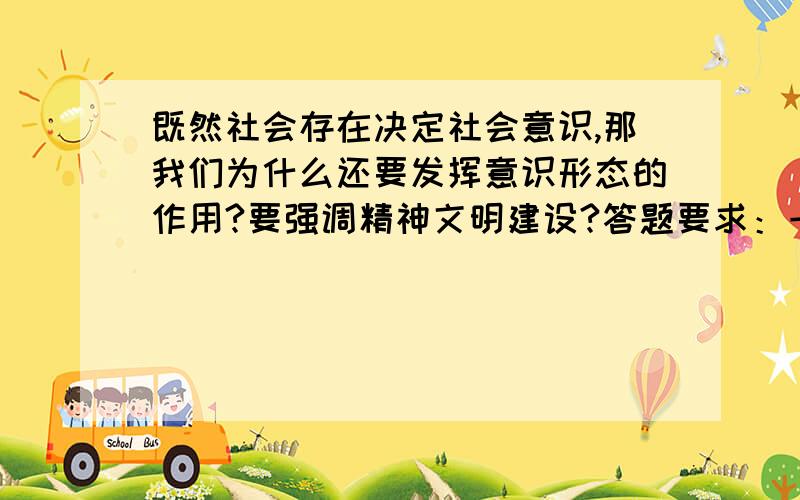 既然社会存在决定社会意识,那我们为什么还要发挥意识形态的作用?要强调精神文明建设?答题要求：一、要有原理阐述.如定义、内容、相互关系等.二、要有实际事例,举出目前的社会现象和