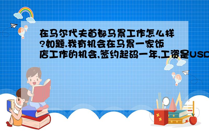 在马尔代夫首都马累工作怎么样?如题.我有机会在马累一家饭店工作的机会,签约起码一年,工资是USD526,不知那里的物价水平怎样.但对马累完全不了解,只知道马尔代夫是一个很美丽的国家.有