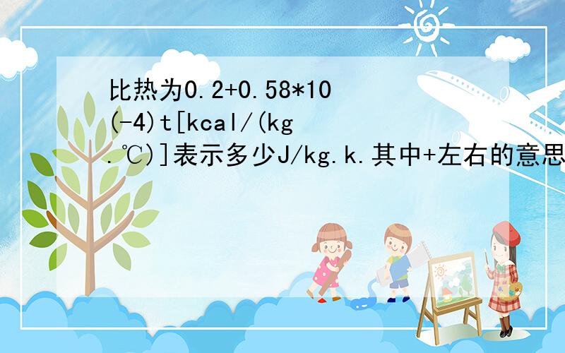 比热为0.2+0.58*10(-4)t[kcal/(kg.℃)]表示多少J/kg.k.其中+左右的意思是什么还有 t 是不是热端和冷端的温度差t,请大侠说的详细些，