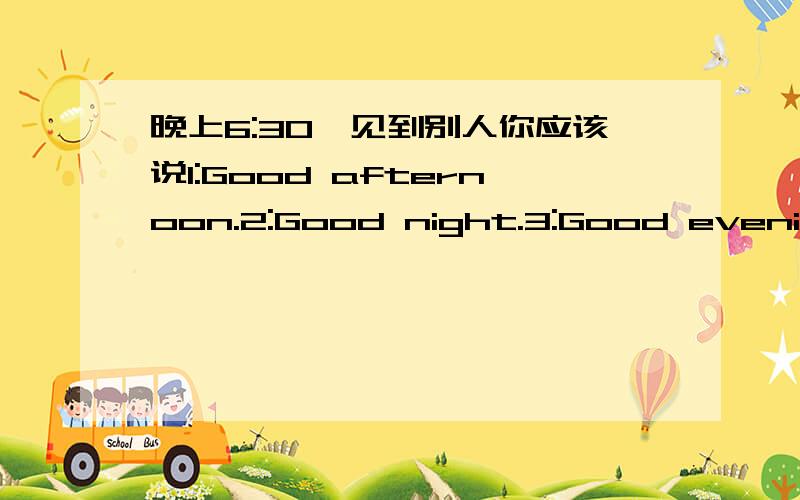 晚上6:30,见到别人你应该说1:Good afternoon.2:Good night.3:Good evening.