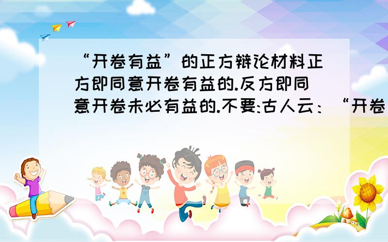 “开卷有益”的正方辩论材料正方即同意开卷有益的.反方即同意开卷未必有益的.不要:古人云：“开卷有益.”确实,博览群书...一大堆!要简短的!2方一共300字!要比一楼还少的!