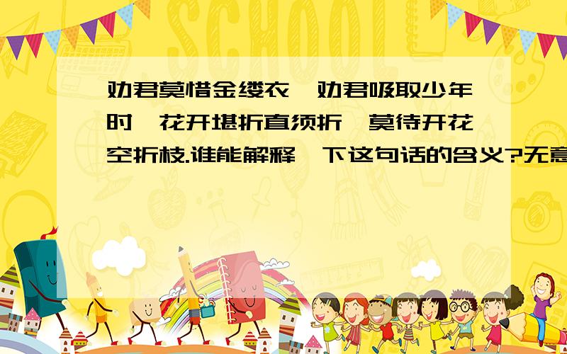 劝君莫惜金缕衣,劝君吸取少年时,花开堪折直须折,莫待开花空折枝.谁能解释一下这句话的含义?无意间看到这句话,“劝君莫惜金缕衣,劝君吸取少年时,花开堪折直须折,莫待开花空折枝.”有没