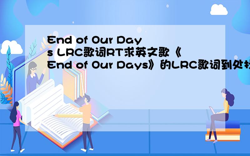 End of Our Days LRC歌词RT求英文歌《End of Our Days》的LRC歌词到处找不到.我要的是LRC歌词就是放在千千静听上的那种