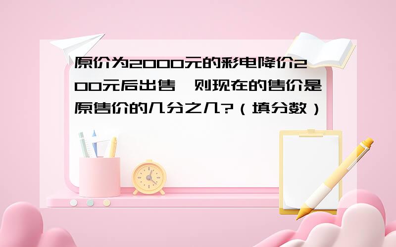 原价为2000元的彩电降价200元后出售,则现在的售价是原售价的几分之几?（填分数）