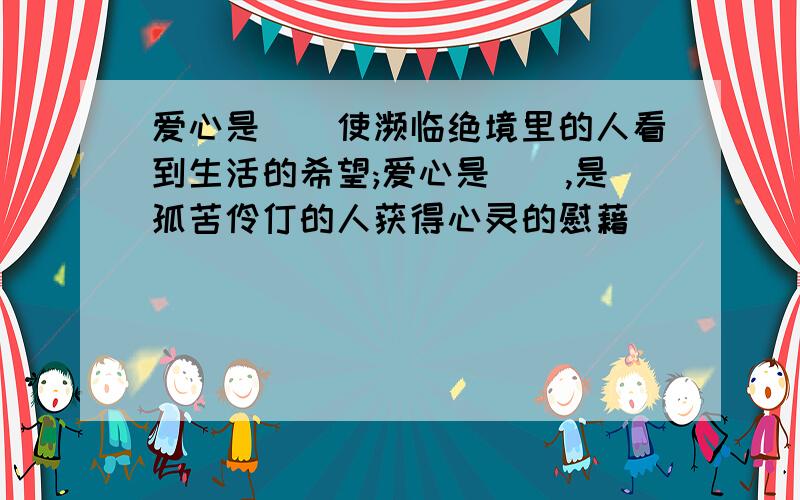 爱心是（）使濒临绝境里的人看到生活的希望;爱心是（）,是孤苦伶仃的人获得心灵的慰藉