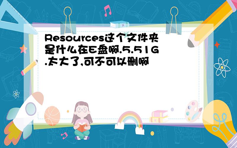 Resources这个文件夹是什么在E盘啊.5.51G .太大了,可不可以删啊