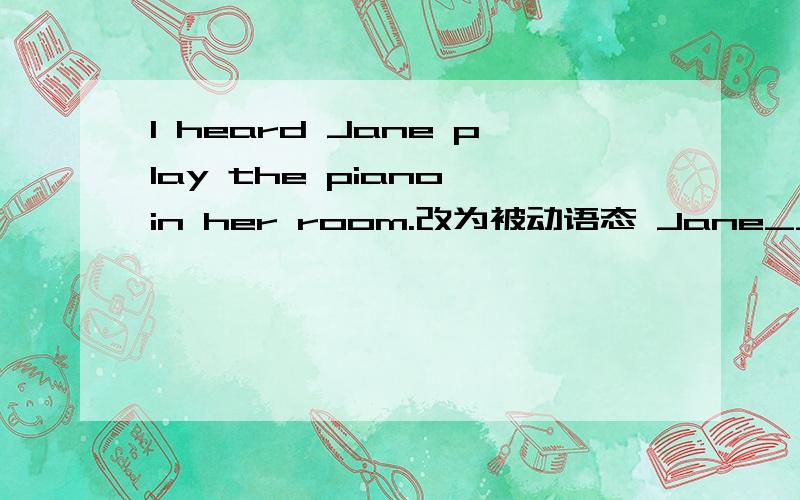 I heard Jane play the piano in her room.改为被动语态 Jane__ __ __ __ the piano in her room.