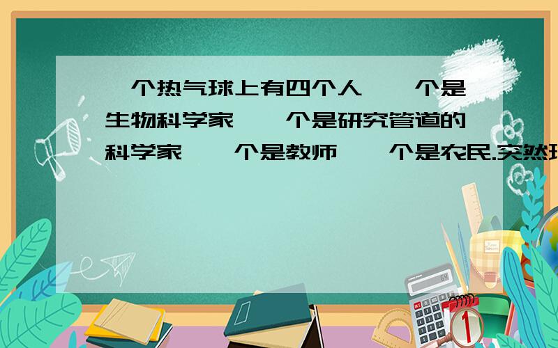 一个热气球上有四个人、一个是生物科学家、一个是研究管道的科学家、一个是教师、一个是农民.突然球出事故咯、必须有一个人得跳下去、其他三人才能活、否则都得死、那最后谁要跳下