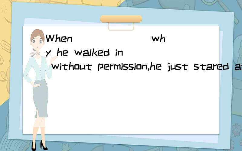 When ______ why he walked in without permission,he just stared at us and said nothing.A.been asked\x05B.asked\x05C.asking \x05D.to be asked 为什么不选B ,而选A?