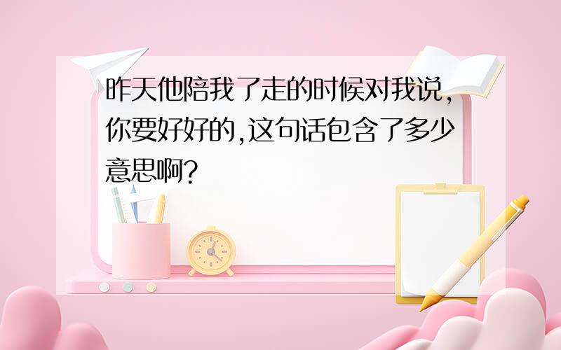 昨天他陪我了走的时候对我说,你要好好的,这句话包含了多少意思啊?