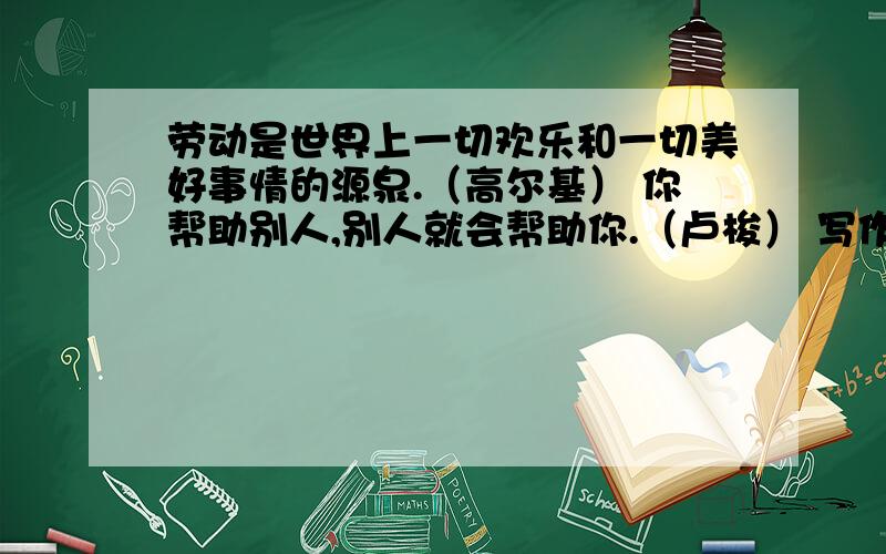 劳动是世界上一切欢乐和一切美好事情的源泉.（高尔基） 你帮助别人,别人就会帮助你.（卢梭） 写作文,快