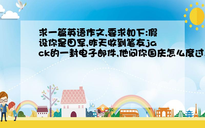 求一篇英语作文,要求如下:假设你是田军,昨天收到笔友jack的一封电子邮件,他问你国庆怎么度过.你给他回了邮件,讲述了你们宜家去南海旅游三天的经历:1、第一天,到达三亚,参观海底世界并