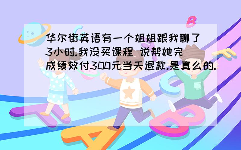 华尔街英语有一个姐姐跟我聊了3小时.我没买课程 说帮她完成绩效付300元当天退款.是真么的.