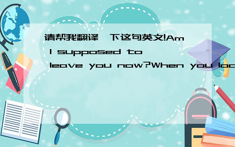 请帮我翻译一下这句英文!Am I supposed to leave you now?When you look like that