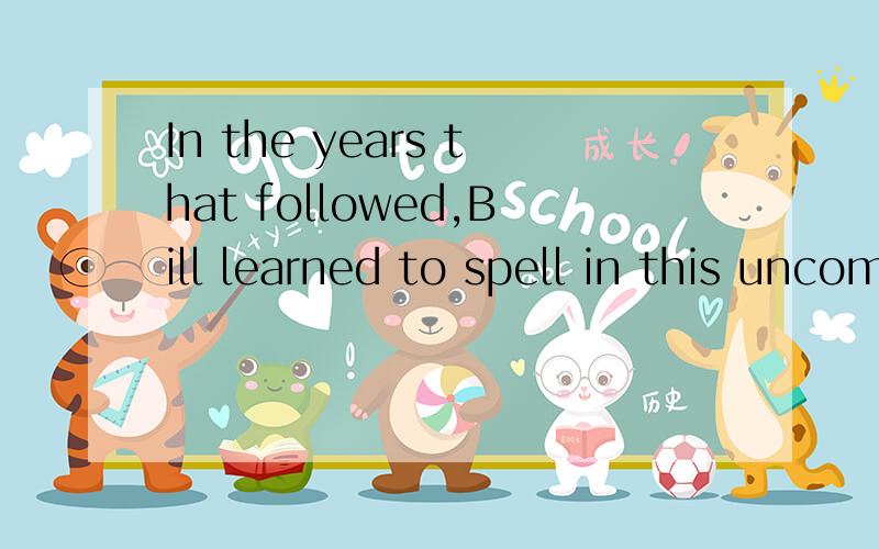 In the years that followed,Bill learned to spell in this uncomprehending way a great many words.A.在以后的岁月里,比尔就这样学着拼写,并且学会了拼写许多单词,真叫人难以理解B.在往后的几年里,比尔就这样学着