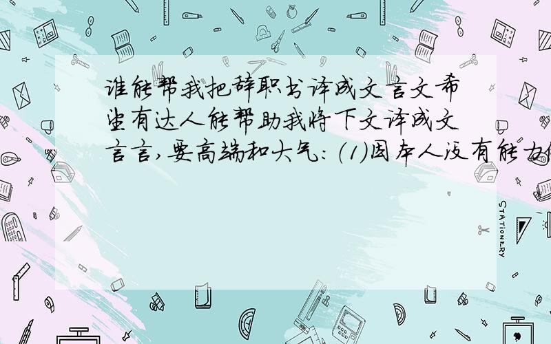 谁能帮我把辞职书译成文言文希望有达人能帮助我将下文译成文言言,要高端和大气：（1）因本人没有能力做好自身工作及未能很好配合组长的工作,导致自身工作表现不佳及组长对自己有意