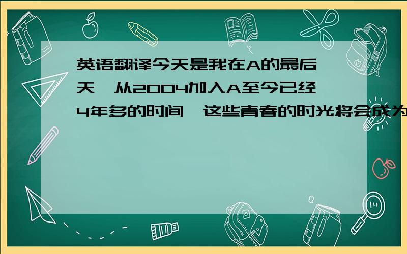 英语翻译今天是我在A的最后一天,从2004加入A至今已经4年多的时间,这些青春的时光将会成为我人生中最重要和最难忘的日子在这里感谢每一位领导,同事,和客户,你们给予了我很多的帮助,让我