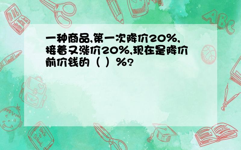 一种商品,第一次降价20％,接着又涨价20％,现在是降价前价钱的（ ）％?