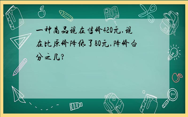 一种商品现在售价420元,现在比原价降低了80元,降价白分之几?