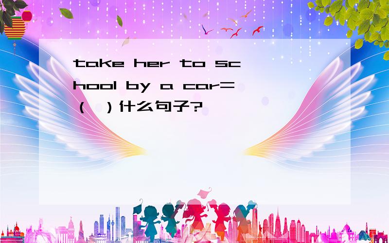 take her to school by a car=（ ）什么句子?