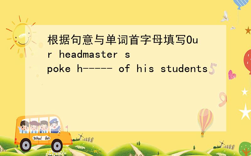 根据句意与单词首字母填写Our headmaster spoke h----- of his students