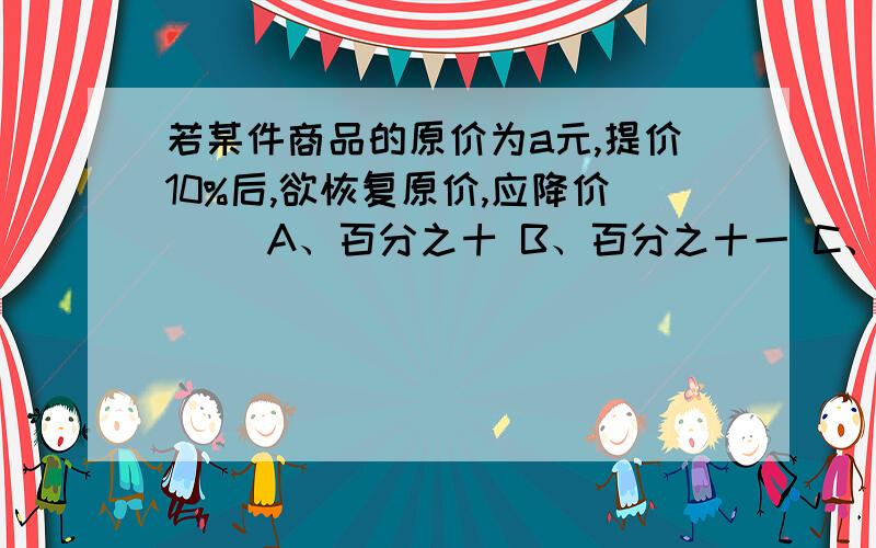 若某件商品的原价为a元,提价10%后,欲恢复原价,应降价（ ）A、百分之十 B、百分之十一 C、十一分之一 D、十一分之十