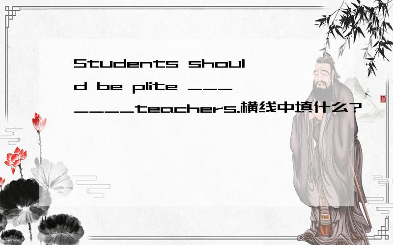 Students should be plite _______teachers.横线中填什么?