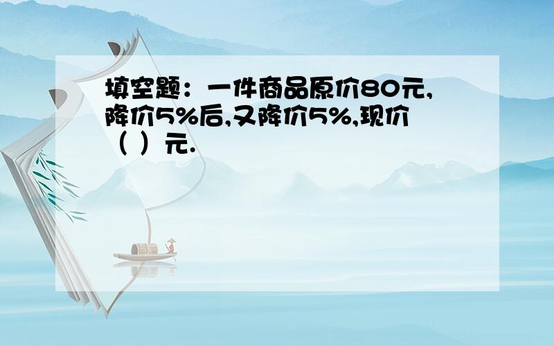 填空题：一件商品原价80元,降价5%后,又降价5%,现价（ ）元.