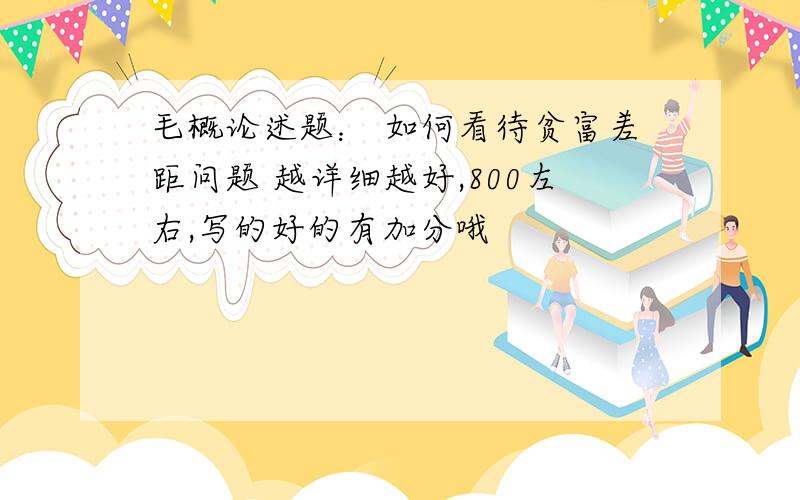 毛概论述题： 如何看待贫富差距问题 越详细越好,800左右,写的好的有加分哦