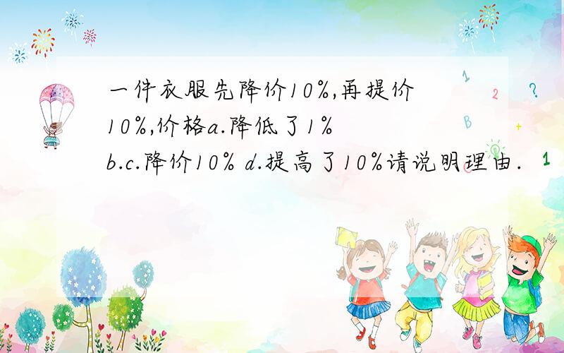 一件衣服先降价10%,再提价10%,价格a.降低了1% b.c.降价10% d.提高了10%请说明理由.