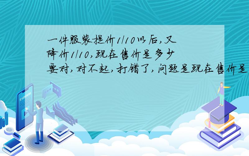 一件服装提价1/10以后,又降价1/10,现在售价是多少要对,对不起,打错了,问题是现在售价是原价的几分之几