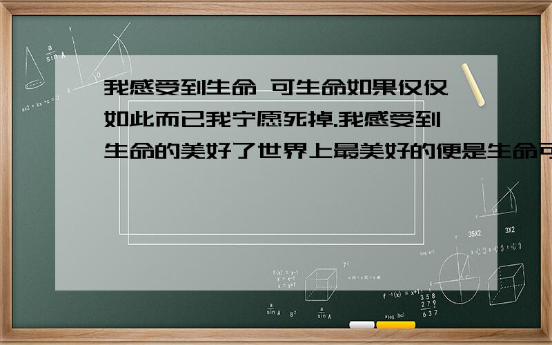 我感受到生命 可生命如果仅仅如此而已我宁愿死掉.我感受到生命的美好了世界上最美好的便是生命可每天每天脑子不停不停的叫不停的吵很烦啊!还有无休止的问题一个叠着一个叠着一个我