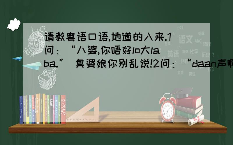 请教粤语口语,地道的入来.1问：“八婆,你唔好lo大laba.” 臭婆娘你别乱说!2问：“daan声啊嘛” 说声嘛.3问：“唔准甘 kiam（piam）!.不许这么 婆妈!4问：”kan亲你“ 噎到你5问：“比较习惯kuan