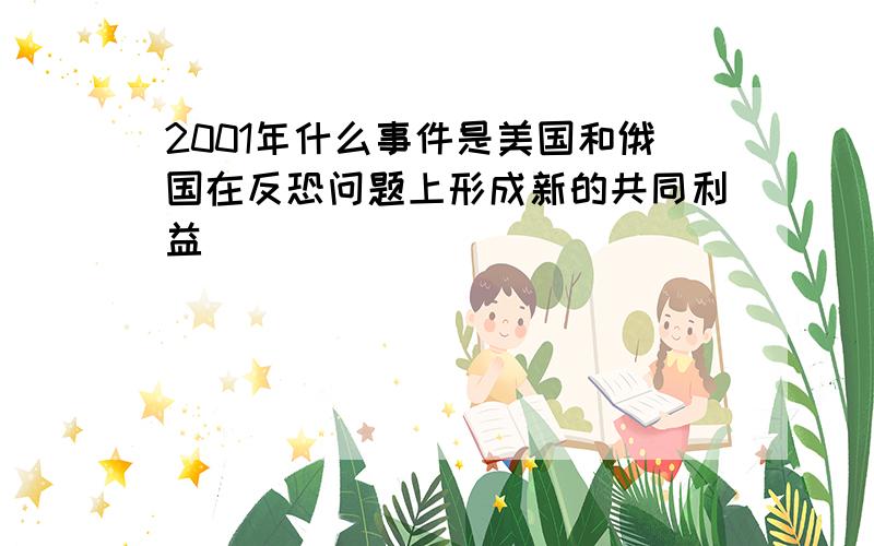 2001年什么事件是美国和俄国在反恐问题上形成新的共同利益