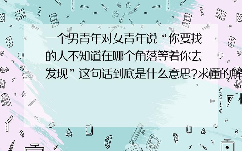 一个男青年对女青年说“你要找的人不知道在哪个角落等着你去发现”这句话到底是什么意思?求懂的解答.不懂别进.