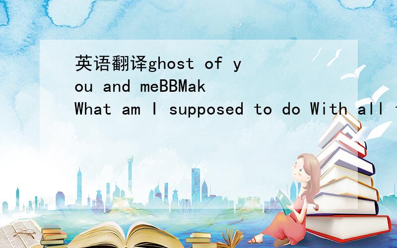 英语翻译ghost of you and meBBMakWhat am I supposed to do With all these blues Haunting me,everywhere,no matter what I do Watching the candle flicker out in the evening glow I cant let go When will this night be over I didn't mean to fall in love