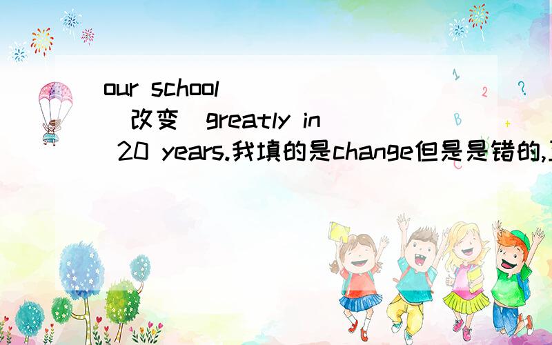 our school____(改变)greatly in 20 years.我填的是change但是是错的,正确的是什么啊?那为什么要填这个啊?