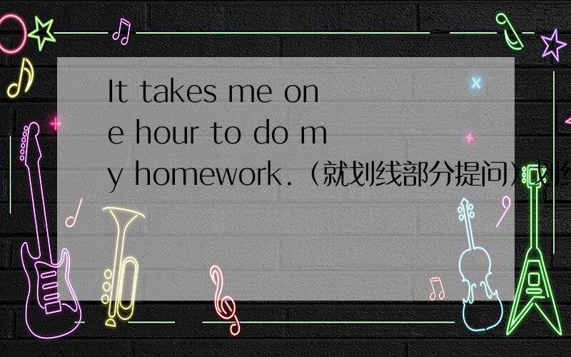 It takes me one hour to do my homework.（就划线部分提问）划线部分为one hour