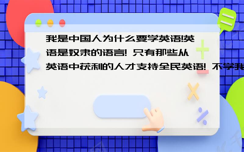 我是中国人为什么要学英语!英语是奴隶的语言! 只有那些从英语中获利的人才支持全民英语! 不学我是中国人为什么要学英语!英语是奴隶的语言!  只有那些从英语中获利的人才支持全民英语!