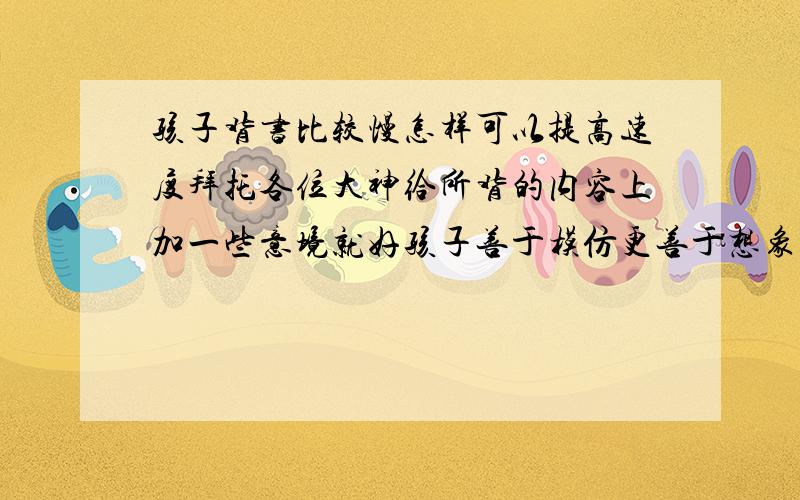 孩子背书比较慢怎样可以提高速度拜托各位大神给所背的内容上加一些意境就好孩子善于模仿更善于想象天然就跟着意境记居处背的内容了啊