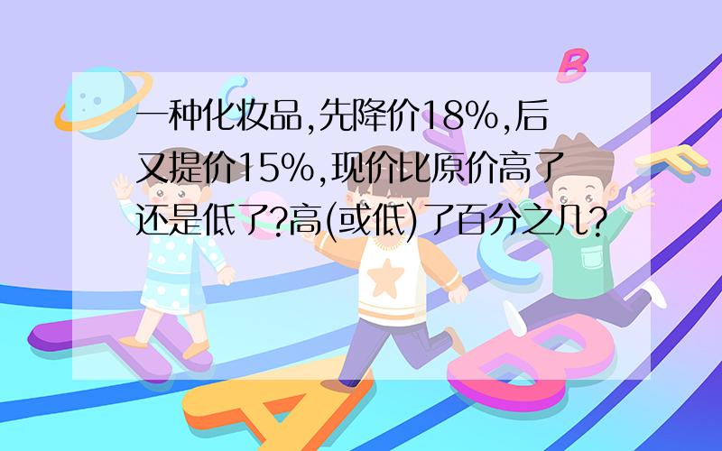 一种化妆品,先降价18%,后又提价15%,现价比原价高了还是低了?高(或低)了百分之几?